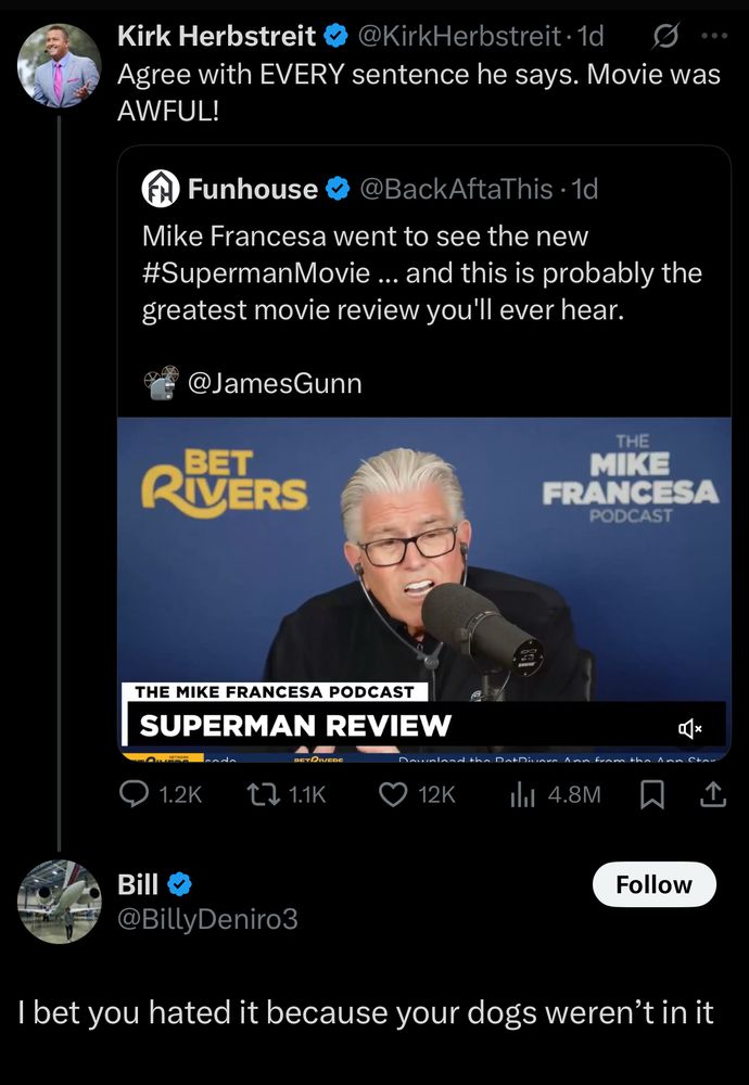 Kirk Herbstreit
@KirkHerbstreit• 1d
Agree with EVERY sentence he says. Movie was AWFUL!

Funhouse
@BackAftaThis • 1d
Mike Francesa went to see the new #SupermanMovie….. and this is probably the greatest movie review you'll ever hear.
@JamesGunn

Bill
@BillyDeniro3
I bet you hated it because your dogs weren't in it
