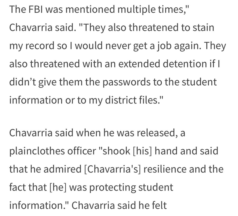 The FBI was mentioned multiple times,"
Chavarria said. "They also threatened to stain my record so I would never get a job again. They also threatened with an extended detention if I didn't give them the passwords to the student information or to my district files."
Chavarria said when he was released, a plainclothes officer "shook [his] hand and said that he admired [Chavarria's] resilience and the
fact that [he] was protecting student information." Chavarria said he felt