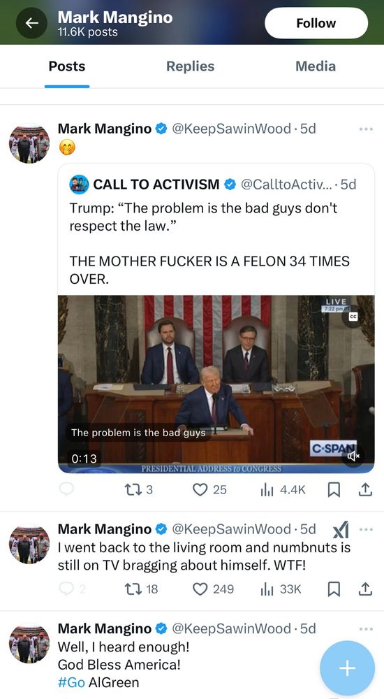 A screen cap of a series of tweets from Mark Mangino that appear to indicate he is not pleased with the current presidential administration 

Mark Mangino @ @KeepSawinWood • 5d
CALL TO ACTIVISM & @CalltoActiv...• 5d
Trump: "The problem is the bad guys don't respect the law."
THE MOTHER FUCKER IS A FELON 34 TIMES OVER.
LIVE

The problem is the bad guys
0:13
C-SPANK
PRESIDENTIAL ADDRESS to CONGRESS


Mark Mangino @@KeepSawinWood
I went back to the living room and numbnuts is still on TV bragging about himself. WTF!


Mark Mangino # @KeepSawinWood • 5d
Well, I heard enough!
God Bless America!
#Go AlGreen
