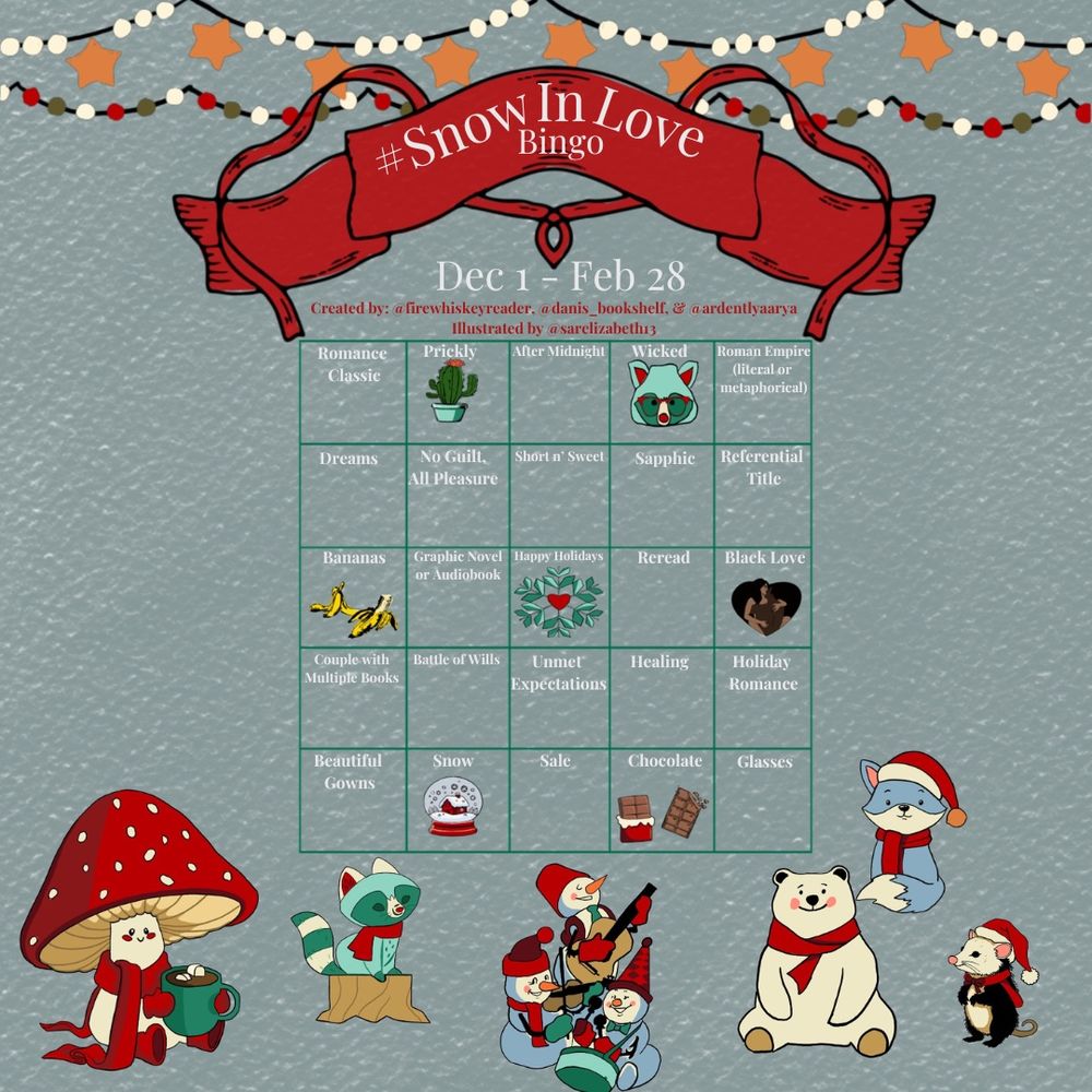 #SnowInLoveBingo
December 1 - February 28
Created by @firewhiskeyreader, @ardentlyaarya, & @danis_bookshelf
Illustrated by @sarelizabeth13
Row One: Romance Classic, Prickly, After Midnight, Wicked, Roman Empire (literal or metaphorical)
Row Two: Dreams, No Guilt, All Pleasure, Short 'n' Sweet, Sapphic, Referential Title
Row Three: Bananas, Graphic Novel or Audiobook, Happy Holidays, Reread, Black Love
Row Four: Couple with Multiple Books, Battle of Wills, Unmet Expectations, Healing, Holiday Romance
Row Five: Beautiful Gowns, Snow, Sale, Chocolate, Glasses