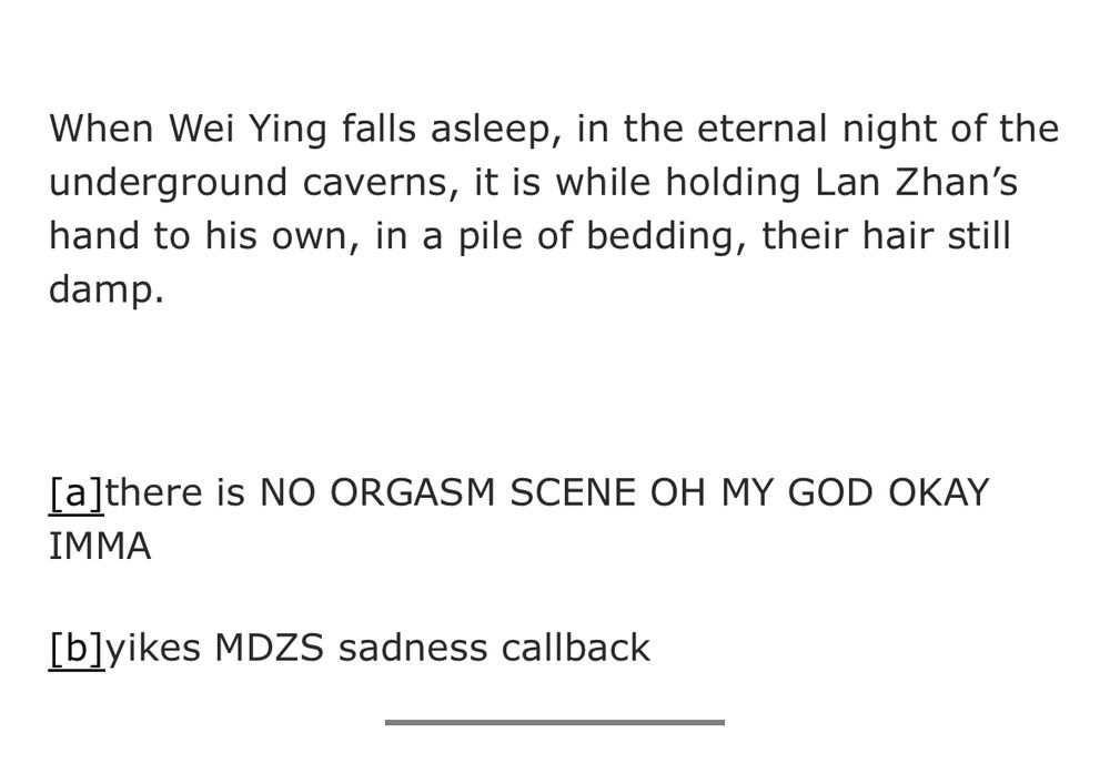 When Wei Ying falls asleep, in the eternal night of the underground caverns, it is while holding Lan Zhan's hand to his own, in a pile of bedding, their hair still damp.
[a]there is NO ORGASM SCENE OH MY GOD OKAY
IMMA
[blyikes MDZS sadness callback