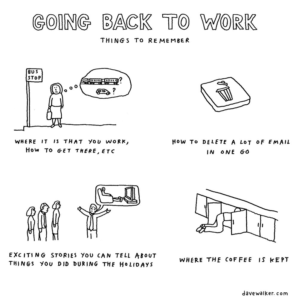 Cartoon: Going back to work - things to remember. 
Four panels (picture descriptions in brackets):
1. Where it is that you work, how to get there, etc (Person at bus stop wondering whether they catch the train or drive)
2. How to delete a lot of email in one go (delete button)
3. Exciting stories you can tell about things you did during the holidays (person describing sitting in front of the TV)
4. Where the coffee is kept (rummaging in cupboard)
