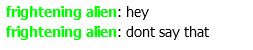 frightening alien: hey 
frightening alien: dont say that