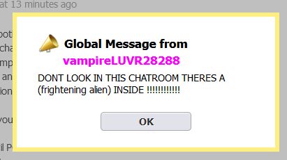 Global message from vampireLUVR28288
DONT LOOK IN THIS CHATROOM THERES A (frightening alien) INSIDE !!!!!!!!!!!!!!
