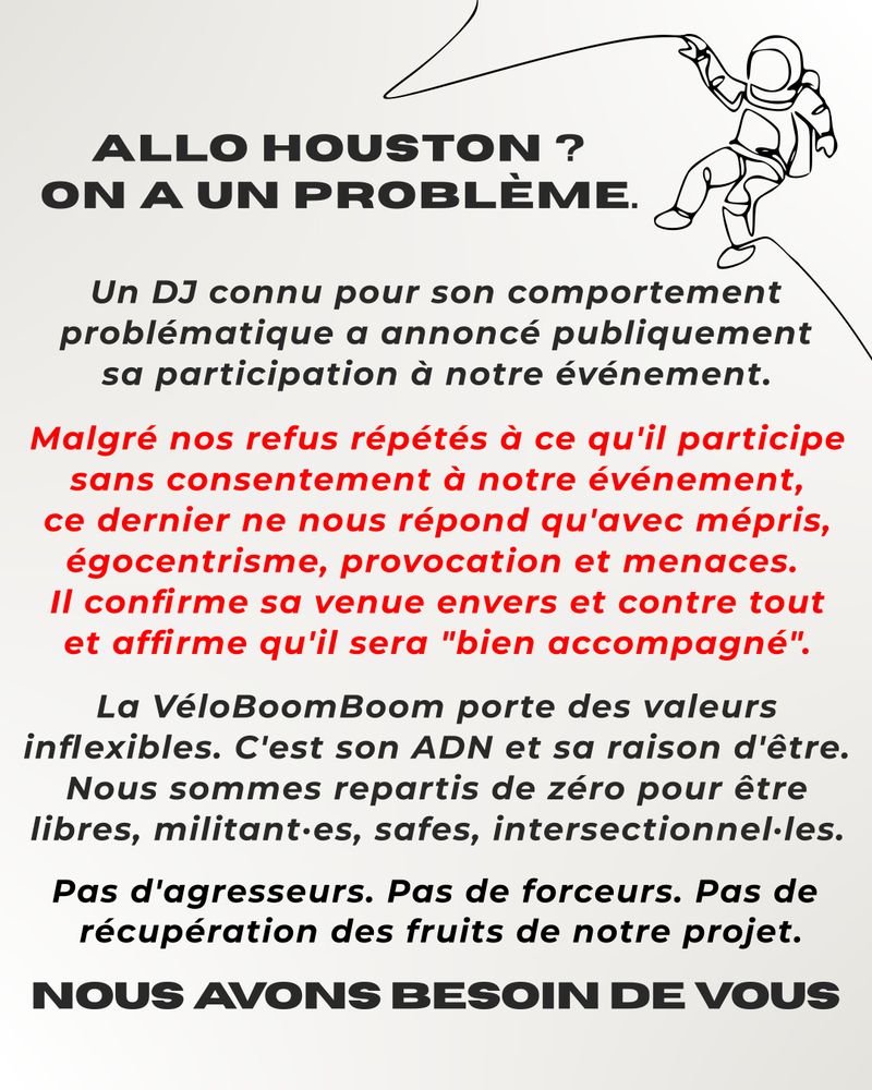 Allo houston ? On a un problème. Un DJ connu pour son comportement problématique a annoncé publiquement sa participation à notre événement. Malgré nos refus répétés à ce qu'il participe sans consentement à notre événement, ce dernier ne nous répond qu'avec mépris, égocentrisme, provocation et menaces. Il confirme sa venue envers et contre tout et affirme qu'il sera "bien accompagné". La VéloBoomBoom porte des valeurs inflexibles. C'est son ADN et sa raison d'être. Nous sommes repartis de zéro pour être libres, militant·es, safes, intersectionnel·les. Pas d'agresseurs. Pas de forceurs. Pas de  récupération des fruits de notre projet. Pas d'agresseurs. Pas de forceurs. Pas de  récupération des fruits de notre projet. Nous avons besoin de vous.
