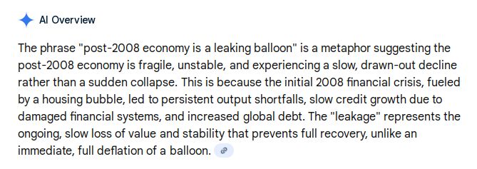 The phrase "post-2008 economy is a leaking balloon" is a metaphor suggesting the post-2008 economy is fragile, unstable, and experiencing a slow, drawn-out decline rather than a sudden collapse
. This is because the initial 2008 financial crisis, fueled by a housing bubble, led to persistent output shortfalls, slow credit growth due to damaged financial systems, and increased global debt. The "leakage" represents the ongoing, slow loss of value and stability that prevents full recovery, unlike an immediate, full deflation of a balloon. 
