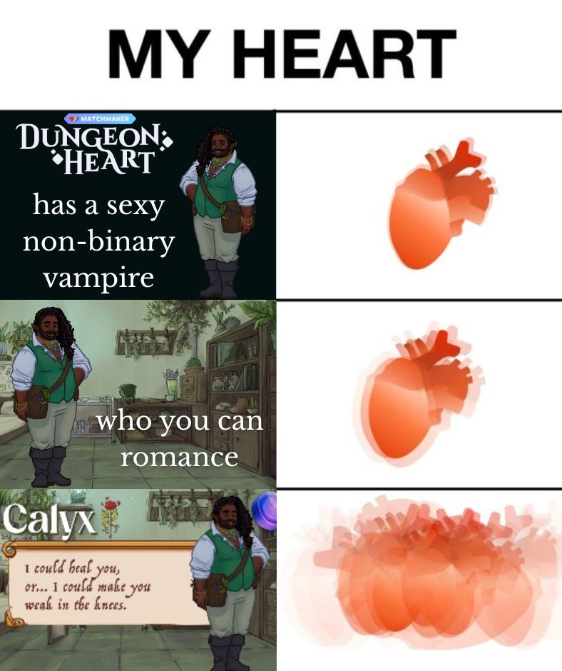 6 panel meme with the title "my heart". First panel shows a vampire wearing a cute green waistcoat and the text says Matchmaker: Dungeon Heart has a sexy non-binary vampire". Second panel has a heart slightly blurry. Third panel shows the same vampire in an apothecary with the words who you can romance. Fourth panel shows that heart even blurrier. Fifth panel shows the vampire's name is Calyx with the text "I could heal you, or... I could make you weak in the knees" and the sixth panel is the heart very much blurrier as if it is beating incredibly fast.