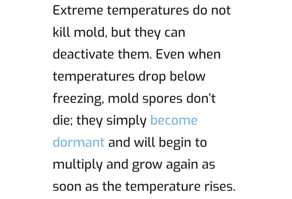 Extreme temperatures do not kill mold, but they can deactivate them. Even when temperatures drop below freezing, mold spores don’t die; they simply become dormant and will begin to multiply and grow again as soon as the temperature rises.