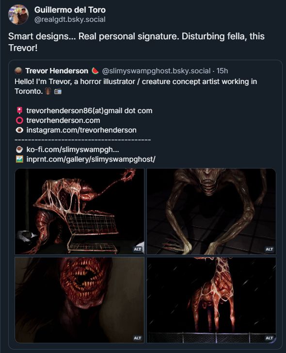 A gallery of my creature art with a quote repost by Guillermo Del Toro. He's saying "Smart designs....Real personal signature. Disturbing fella, this  Trevor!"
