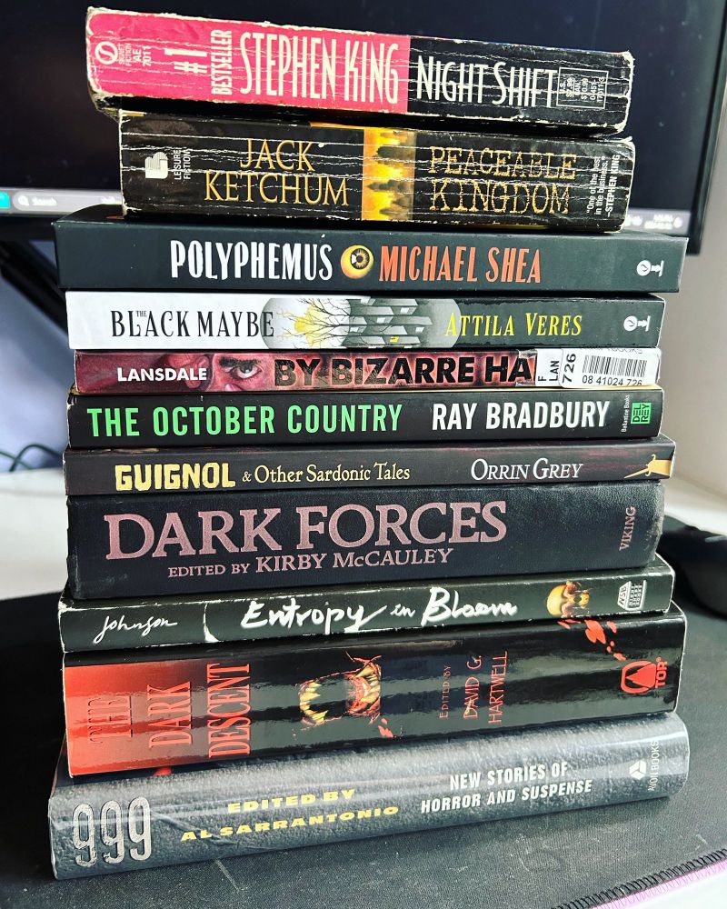 Night Shift by Stephen King
Peaceable Kingdom by Jack Ketchum
Polyphemus by Michael Shea
The Black Maybe by Attila Veres
By Bizarre Hands by Jack Ketchum
The October Country by Ray Bradbury
Guignol and other sardonic tales by Orrin Grey
Dark Forces edited by Kirby McCauley
Entropy In Bloom by Jeremy Robert Johnson
The Dark Descent edited by David G. Hartwell
999 edited by Al Sarrantonio