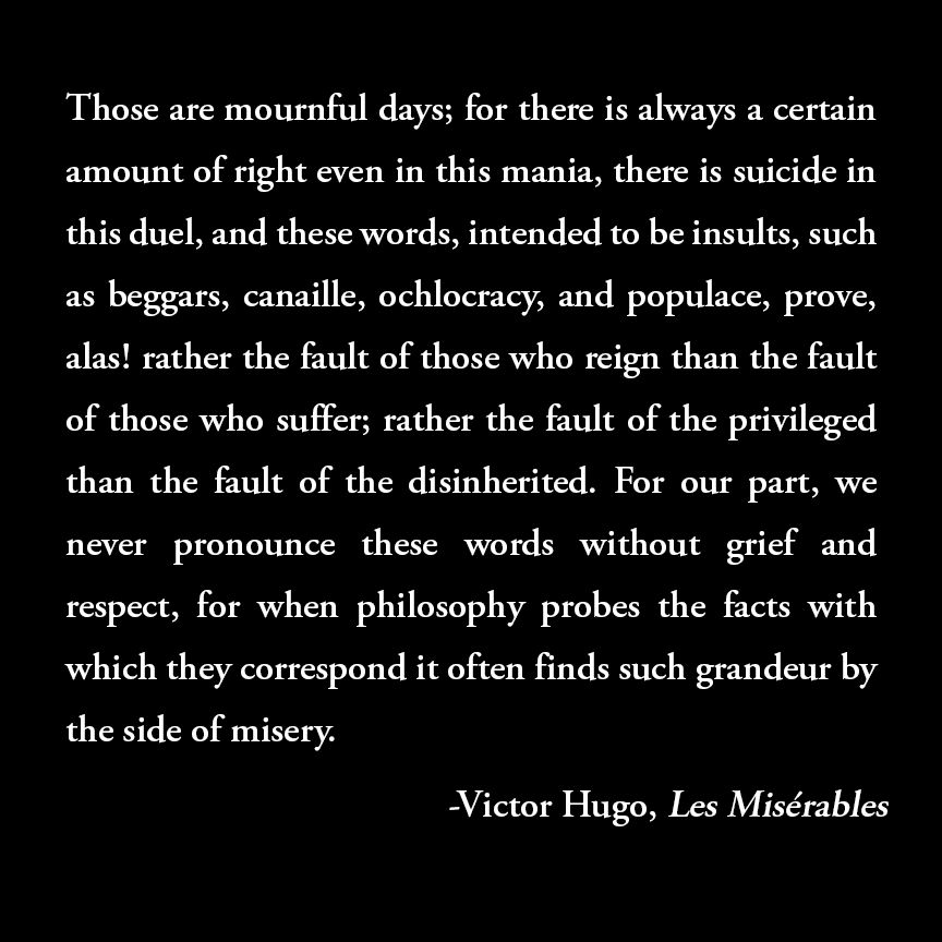 Quote from Victor Hugo's novel Les Misérables, which reads: "Those are mournful days; for there is always a certain amount of right even in this mania, there is suicide in this duel, and these words, intended to be insults, such as beggars, canaille, ochlocracy, and populace, prove, alas! rather the fault of those who reign than the fault of those who suffer; rather the fault of the privileged than the fault of the disinherited. For our part, we never pronounce these words without grief and respect, for when philosophy probes the facts with which they correspond it often finds such grandeur by the side of misery."