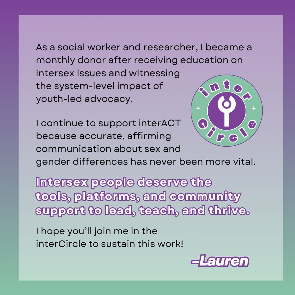 "As a social worker and researcher, I became a monthly donor after receiving education on intersex issues and witnessing the system-level impact of youth-led advocacy.   I continue to support interACT because accurate, affirming communication about sex and gender differences has never been more vital.   Intersex people deserve the tools, platforms, and community support to lead, teach, and thrive.   I hope you’ll join me in the interCircle to sustain this work!" - Lauren