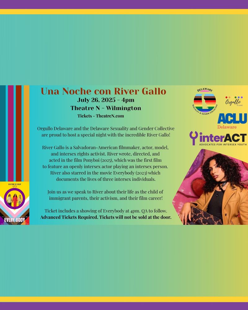 Una Noche con River Gallo. July 26th, 2025 Theatre N-Wilmington Tickets - TheatreN.com Orgullo Delaware and the Delaware Sexuality and Gender Collective are proud to host a special night with the incredible River Gallo! River Gallo is a Salvadoran-American filmmaker, actor, model, and intersex rights activist.  River wrote, directed, and acted in the film Ponyboi (2025), which was the first film to feature an openly intersex actor playing an intersex person.    River also starred in the movie Every Body (2023) which documents the lives and tells the stories of three intersex individuals.    Join us as we speak to River about their life as the child of immigrant parents, their activism, and their film career! Tickets include a showing of Every Body at 4pm. QA to follow. Advanced Tickets Required. Tickets will not be sold at the door. Images of the logos for all participating organizations, the cover for the movie Every Body, and River Gallo, who is a Salvadoran-American intersex person with dark, long curly hair. They are posed with their hand on their knee wearing a leather tan jacket, black shirt and patterned pants.