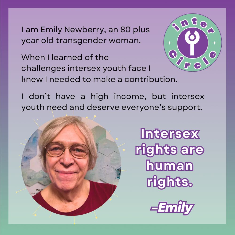 I am Emily Newberry, an 80 plus year old transgender woman. When I learned of the challenges intersex youth face I knew I needed to make a contribution. I don't have a high income, but intersex youth need and deserve everyone's support. Intersex rights are human rights. -Emily An image of the interCircle logo, and the same smiling image of Emily from the first slide.