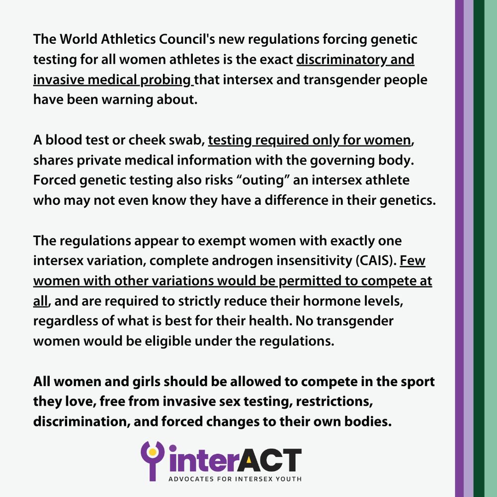 The World Athletics Council's new regulations forcing genetic testing for all women athletes is the exact discriminatory and invasive medical probing that intersex and transgender people have been warning about. A blood test or cheek swab, testing required only for women, shares private medical information with the governing body. Forced genetic testing also risks “outing” an intersex athlete who may not even know they have a difference in their genetics. The regulations appear to exempt women with exactly one intersex variation, complete androgen insensitivity (CAIS). Few women with other variations would be permitted to compete at all, and are required to strictly reduce their hormone levels, regardless of what is best for their health. No transgender women would be eligible under the regulations. 
All women and girls should be allowed to compete in the sport they love, free from invasive sex testing, restrictions, discrimination, and forced changes to their own bodies.
