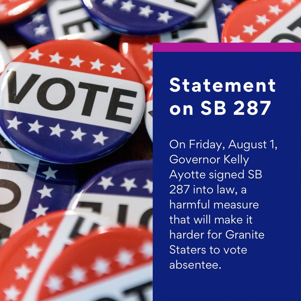 Statement on SB 287 
On Friday, August 1, Governor Kelly Ayotte signed SB 287 into law, a harmful measure that will make it harder for Granite Staters to vote absentee.
