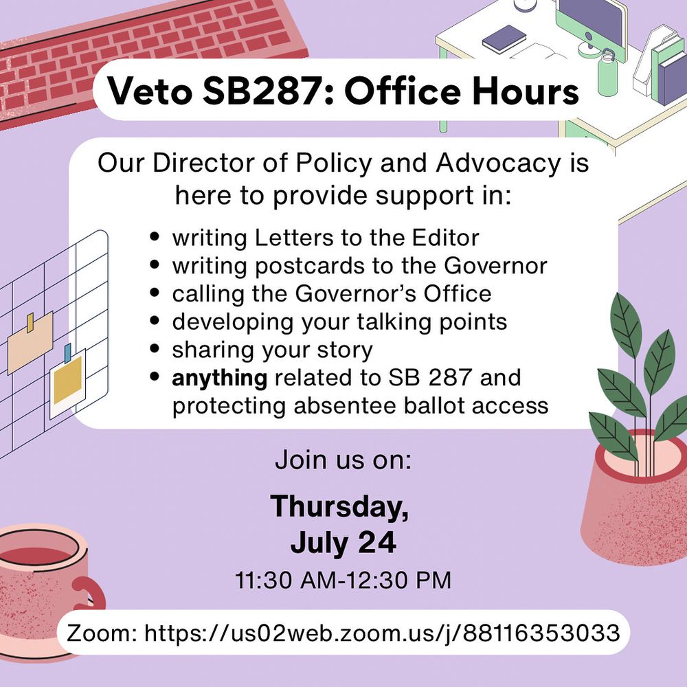 Veto SB287: Office Hours
Our Director of Policy and Advocacy is here to provide support in:
• writing Letters to the Editor
• writing postcards to the Governor
• calling the Governor's Office
• developing your talking points
• sharing your story
• anything related to SB 287 and protecting absentee ballot access

Join us on:
Thursday, July 24 11:30 AM-12:30 PM
Zoom: https://us02web.zoom.us/j/88116353033