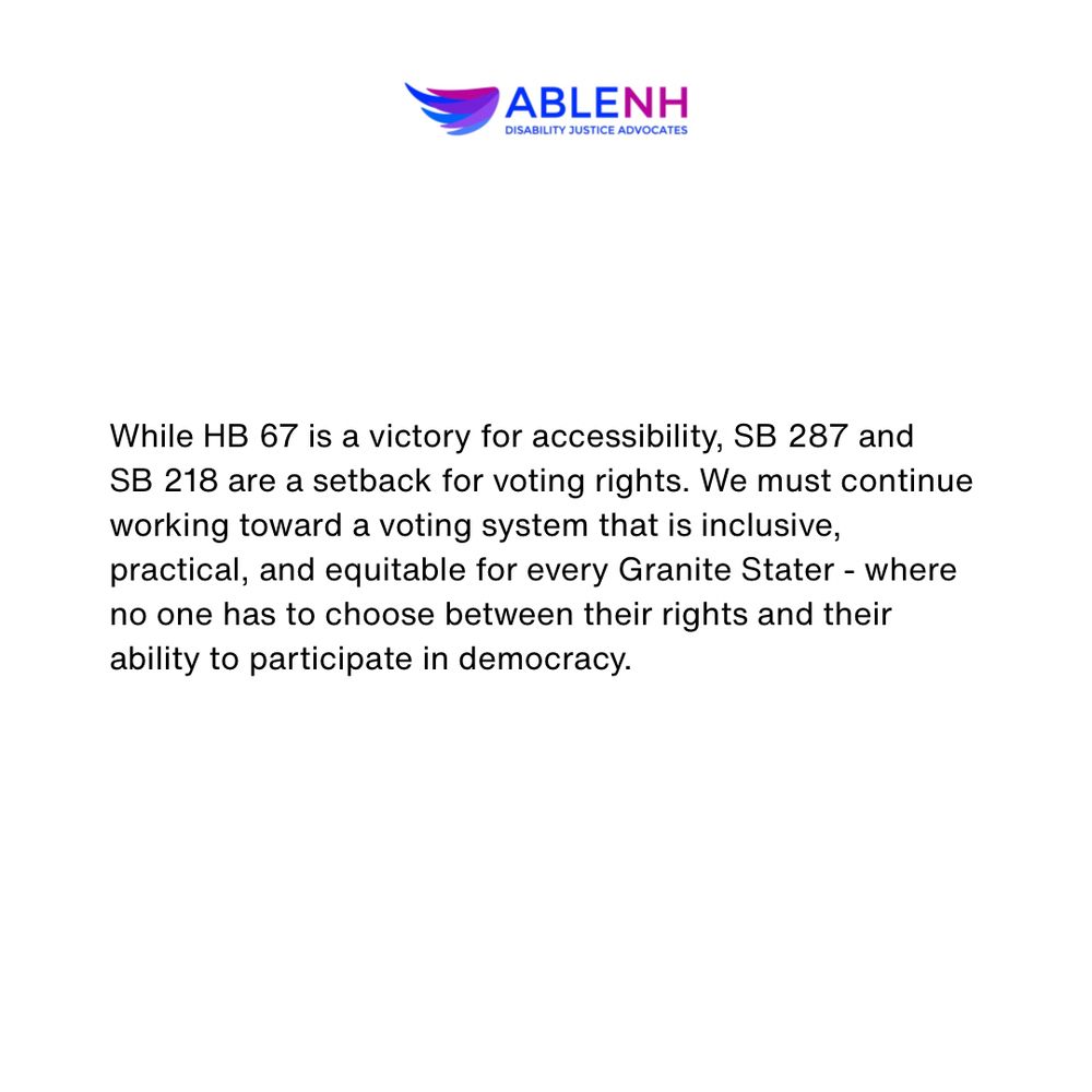 While HB 67 is a victory for accessibility, SB 287 and SB 218 are a setback for voting rights. We must continue working toward a voting system that is inclusive, practical, and equitable for every Granite Stater - where no one has to choose between their rights and their ability to participate in democracy.