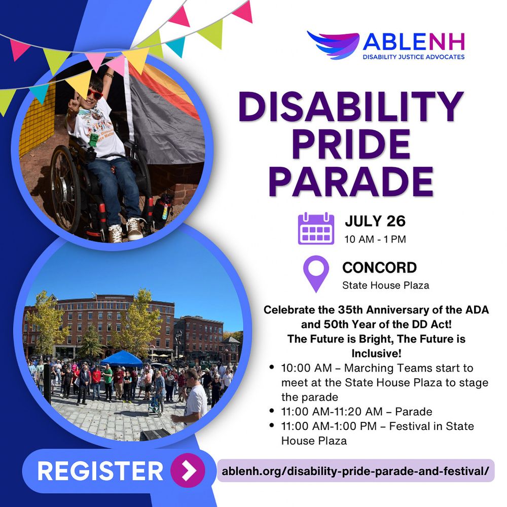 Disability Pride Parade
July 26
10 AM - 1 PM

Concord
State House Plaza

Celebrate the 35th Anniversary of the ADA and 50th Year of the DD Act!
The Future is Bright, The Future is Inclusive!

• 10:00 AM - Marching Teams start to meet at the State House Plaza to stage the parade
• 11:00 AM-11:20 AM - Parade
• 11:00 AM-1:00 PM - Festival in State
House Plaza

Register:
ablenh.org/disability-pride-parade-and-festival/