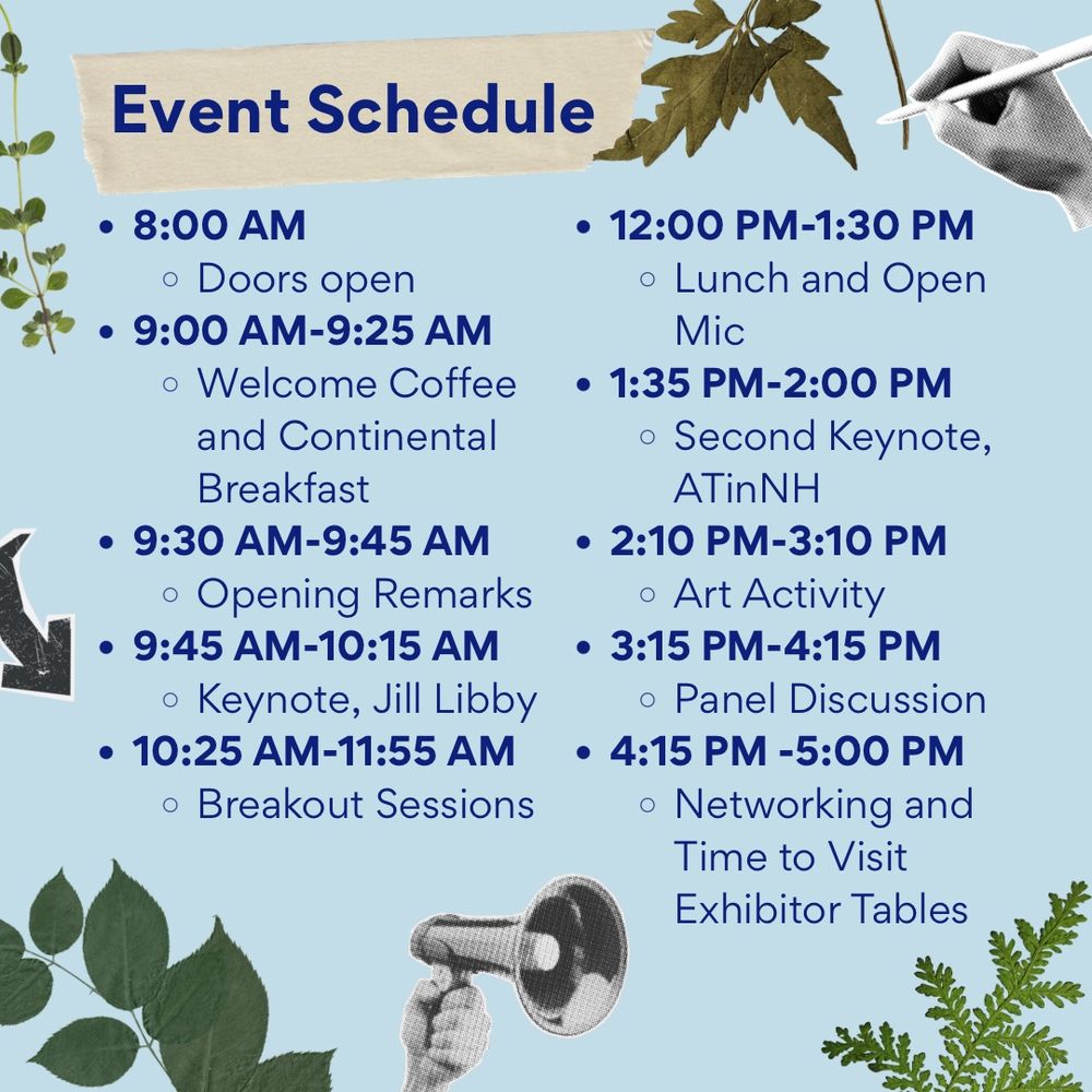 Event Schedule
8:00 AM
Doors Open
9:00 AM-9:25 AM
Welcome Coffee and Continental Breakfast
9:30 AM-9:45 AM
Opening Remarks
9:45 AM-10:15 AM
Keynote, Jill Libby
10:25 AM-11:55 AM
Breakout Sessions
12:00 PM-1:30 PM
Lunch and Open Mic
1:35 PM-2:00 PM 
Second Keynote, ATinNH
2:10 PM-3:10 PM
Art Activity
3:15 PM-4:15 PM
Panel Discussion
4:15 PM-5:00 PM
Networking and Time to Visit Exhibitor Tables