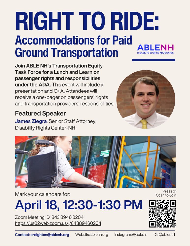 Right to Ride: Accommodations for Paid Ground Transportation

Join ABLE NH's Transportation Equity Task Force for a Lunch and Learn on passenger rights and responsibilities under the ADA. This event will include a presentation and Q+A. Attendees will receive a one-pager on passengers' rights and transportation providers' responsibilities.

Featured Speaker
James Ziegra, Senior Staff Attorney,
Disability Rights Center-NH

Mark your calendars for:
April 18, 12:30-1:30 PM

Zoom Meeting ID 843 8946 0204
https://us02web.zoom.us/j/84389460204

Press or Scan QR code in lower right hand corner to Join

Contact: creighton@ablenh.org
Website: ablenh.org
Instagram: @able.nh
X: @ablenh1