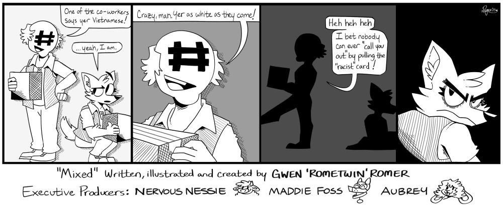 GwenFox is now an adult working in a warehouse. As she's picking up a box, an older man with an # where his eyes/nose would be who works with her looks down at her and says "One of the co-workers says you're Vietnamese!"

GwenFox hesitates to answer, "....yeah, I am."

Coworker: Crazy. man. You're as white as they come. Hehehe. I bet nobody can 'call you out' by pulling the 'race' card!"

As the coworker walks away, GwenFox turns her head and glares. 