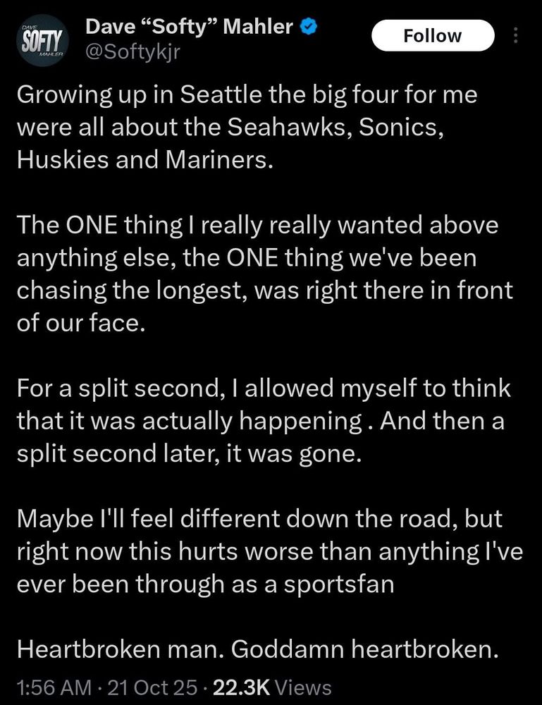 Dave Maher:

“Growing up in Seattle the big four for me were all about the Seahawks, Sonics, Huskies and Mariners. 

The ONE thing I really really wanted above anything else, the ONE thing we've been chasing the longest, was right there in front of our face.

For a split second, I allowed myself to think that it was actually happening. And then a split second later, it was gone. 

Maybe I'll feel different down the road, but right now this hurts worse than anything I've ever been through as a sportsfan 

Heartbroken man. Goddamn heartbroken.”