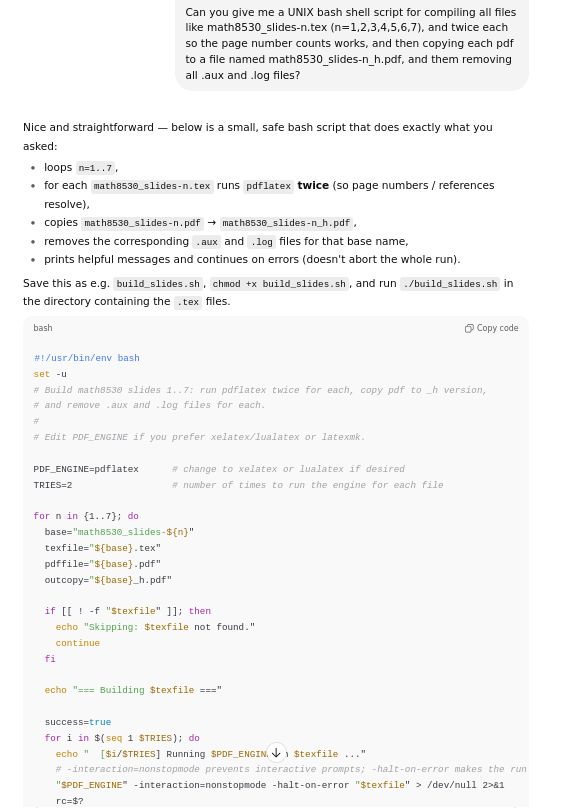 ChatGPT's result of the following prompt: Part 1/2: 

"Can you give me a UNIX bash shell script for compiling all files like math8530_slides-n.tex (n=1,2,3,4,5,6,7), and twice each so the page number counts works, and then copying each pdf to a file named math8530_slides-n_h.pdf, and them removing all .aux and .log files?"

Nice and straightforward — below is a small, safe bash script that does exactly what you asked:

loops n=1..7,

for each math8530_slides-n.tex runs pdflatex twice (so page numbers / references resolve),

copies math8530_slides-n.pdf → math8530_slides-n_h.pdf,

removes the corresponding .aux and .log files for that base name,

prints helpful messages and continues on errors (doesn't abort the whole run).

Save this as e.g. build_slides.sh, chmod +x build_slides.sh, and run ./build_slides.sh in the directory containing the .tex files.

#!/usr/bin/env bash
set -u
# Build math8530 slides 1..7: run pdflatex twice for each, copy pdf to _h version,
# and remove .aux and .log files for each.
#
# Edit PDF_ENGINE if you prefer xelatex/lualatex or latexmk.

PDF_ENGINE=pdflatex      # change to xelatex or lualatex if desired
TRIES=2                  # number of times to run the engine for each file

for n in {1..7}; do
  base="math8530_slides-${n}"
  texfile="${base}.tex"
  pdffile="${base}.pdf"
  outcopy="${base}_h.pdf"

  if [[ ! -f "$texfile" ]]; then
    echo "Skipping: $texfile not found."
    continue
  fi

  echo "=== Building $texfile ==="

  success=true
  for i in $(seq 1 $TRIES); do
    echo "  [$i/$TRIES] Running $PDF_ENGINE on $texfile ..."
    # -interaction=nonstopmode prevents interactive prompts; -halt-on-error makes the run exit nonzero on errors
    "$PDF_ENGINE" -interaction=nonstopmode -halt-on-error "$texfile" > /dev/null 2>&1
    rc=$?