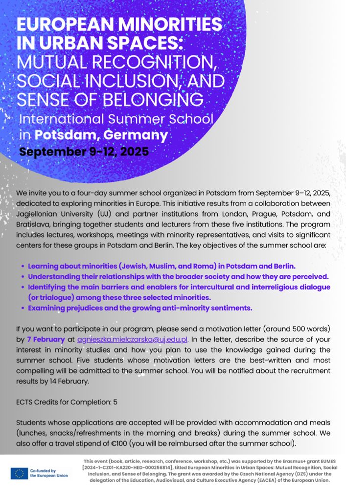 Internationale Summer School: “European Minorities in Urban Spaces: Mutual Recognition, Social Inclusion, and Sense of Belonging”, Potsdam, 9. bis 12. September 2025
Willkommen zur internationalen Summer School “European Minorities in Urban Spaces: Mutual Recognition, Social Inclusion, and Sense of Belonging”, die vom  9. bis 12. September 2025 am Moses Mendelssohn Zentrum /Universität Potsdam stattfinden und sich explizit mit ethno-kulturellen Minderheiten auf dem “Alten Kontinent” beschäftigen wird. 
Erwartet werden Studierende aus Großbritannien, Polen, Tschechien, der Slowakei und Deutschland. 
ECTS-Credits bei Erbringung sämtlicher Leistungen möglich.
Sollten Sie Interesse an einer Teilnahme an der Summer School haben, melden Sie sich bitte bis zum 10. März 2025 bei:                                                                                                                    Dr. Olaf Glöckner  (Moses Mendelssohn Zentrum / Universität Potsdam),                                                                                               Email: gloeckne@uni-potsdam.de 
