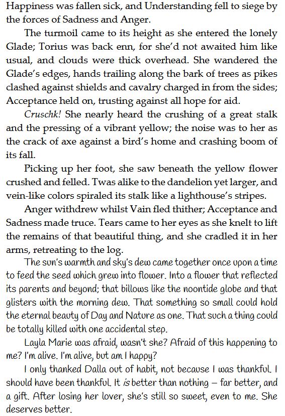 Happiness was fallen sick, and Understanding fell to siege by the forces of Sadness and Anger.
The turmoil came to its height as she entered the lonely Glade; Torius was back enn, for she’d not awaited him like usual, and clouds were thick overhead. She wandered the Glade’s edges, hands trailing along the bark of trees as pikes clashed against shields and cavalry charged in from the sides; Acceptance held on, trusting against all hope for aid.
Cruschk! She nearly heard the crushing of a great stalk and the pressing of a vibrant yellow; the noise was to her as the crack of axe against a bird’s home and crashing boom of its fall.
Picking up her foot, she saw beneath the yellow flower crushed and felled. Twas alike to the dandelion yet larger, and vein-like colors spiraled its stalk like a lighthouse’s stripes.
Anger withdrew whilst Vain fled thither; Acceptance and Sadness made truce. Tears came to her eyes as she knelt to lift the remains of that beautiful thing, and she cradled it in her arms, retreating to the log.
The sun’s warmth and sky’s dew came together once upon a time to feed the seed which grew into flower. Into a flower that reflected its parents and beyond; that billows like the noontide globe and that glisters with the morning dew. That something so small could hold the eternal beauty of Day and Nature as one. That such a thing could be totally killed with one accidental step.
Layla Marie was afraid, wasn’t she? Afraid of this happening to me? I’m alive. I’m alive, but am I happy?
I only thanked Dalla out of habit, not because I was thankful. I should have been thankful. It is better than nothing – far better, and a gift. After losing her lover, she’s still so sweet, even to me. She deserves better.
