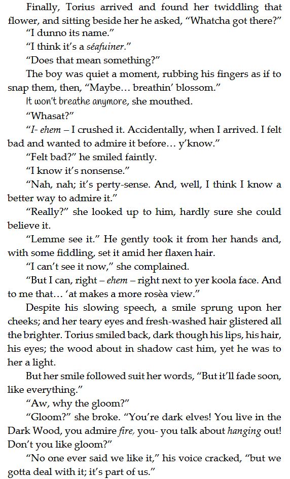 Finally, Torius arrived and found her twiddling that flower, and sitting beside her he asked, “Whatcha got there?”
“I dunno its name.”
“I think it’s a séafuiner .”
“Does that mean something?”
The boy was quiet a moment, rubbing his fingers as if to snap them, then, “Maybe… breathin’ blossom.”
It won’t breathe anymore, she mouthed.
“Whasat?”
“I- ehem – I crushed it. Accidentally, when I arrived. I felt bad and wanted to admire it before… y’know.”
“Felt bad?” he smiled faintly.
“I know it’s nonsense.”
“Nah, nah; it’s perty-sense. And, well, I think I know a better way to admire it.”
“Really?” she looked up to him, hardly sure she could believe it.
“Lemme see it.” He gently took it from her hands and, with some fiddling, set it amid her flaxen hair.
“I can’t see it now,” she complained.
“But I can, right – ehem – right next to yer koola face. And to me that… ‘at makes a more rosèa view.”
Despite his slowing speech, a smile sprung upon her cheeks; and her teary eyes and fresh-washed hair glistered all the brighter. Torius smiled back, dark though his lips, his hair, his eyes; the wood about in shadow cast him, yet he was to her a light.
But her smile followed suit her words, “But it’ll fade soon, like everything.”
“Aw, why the gloom?”
“Gloom?” she broke. “You’re dark elves! You live in the Dark Wood, you admire fire, you- you talk about hanging out! Don’t you like gloom?”
“No one ever said we like it,” his voice cracked, “but we gotta deal with it; it’s part of us.”
