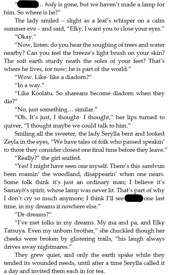 “(Spoiler)’s… body is gone, but we haven’t made a lamp for him. So where is he?”
The lady smiled – slight as a leaf’s whisper on a calm summer eve – and said, “Elky, I want you to close your eyes.”
“Okay.”
“Now, listen: do you hear the soughing of trees and water nearby? Can you feel the breeze’s light brush on your skin? The soft earth sturdy neath the soles of your feet? That’s where he lives, for now; he is part of the world.”
“Wow. Like- like a diadorn?”
“In a way.”
“Like Koolatu. So shareans become diadorn when they die?”
“No, just something… similar.”
“Oh. It’s just, I thought- I thought,” her lips turned to quiver, “I thought maybe we could talk to him.”
Smiling all the sweeter, the lady Serylla bent and looked Zeyla in the eyes, “We have tales of folk who passed speakin’ to those they consider closest one final time before they leave.”
“Really?” the girl sniffed.
“Yes! I might have seen one myself. There’s this sarelvun been roamin’ the woodland, disappearin’ when one nears. Some folk think it’s just an ordinary man; I believe it’s Samayō’s spirit, whose lamp was never lit. That’s part of why I don’t cry so much anymore; I think I’ll see (Spoiler) one last time, in my dreams if nowhere else.”
“Dr-dreams?”
“I’ve met folks in my dreams. My ma and pa, and Elky Tatsuya. Even my unborn brother,” she chuckled though her cheeks were broken by glistering trails, “his laugh always drives away nightmares.”
They grew quiet, and only the earth spake while they tended its wounded needs, until after a time Serylla called it a day and invited them each in for tea.