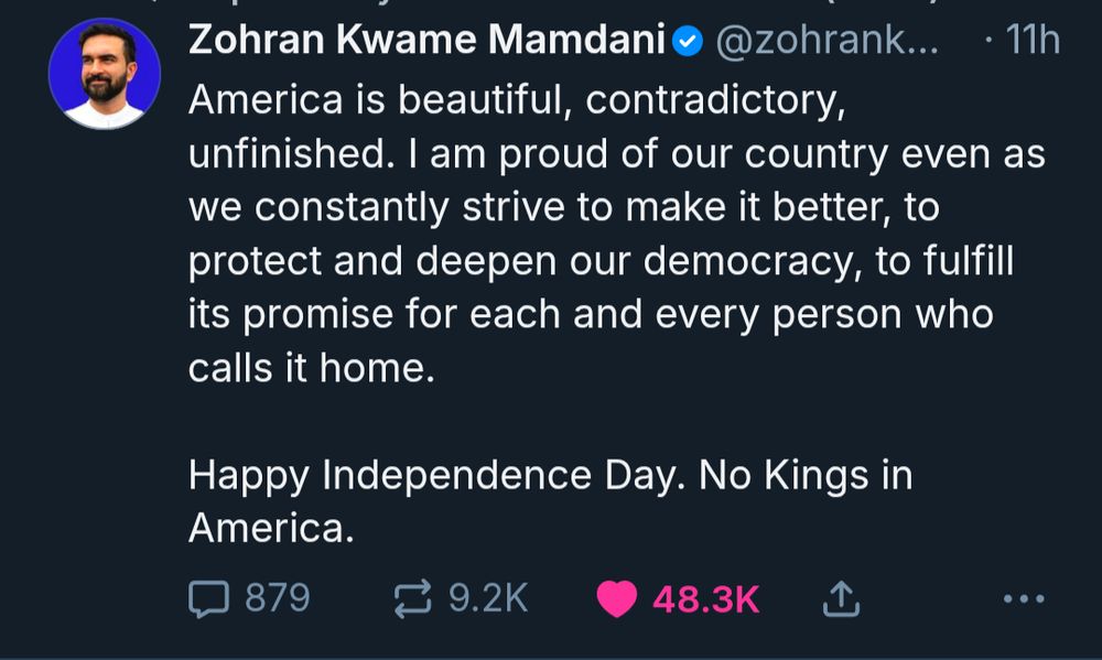 Zohran Kwame Mamdani‬
 ‪@zohrankmamdani.bsky.social‬
· 11h
America is beautiful, contradictory, unfinished. I am proud of our country even as we constantly strive to make it better, to protect and deepen our democracy, to fulfill its promise for each and every person who calls it home.

Happy Independence Day. No Kings in America.