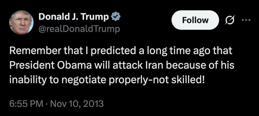 A tweet from Donald Trump in 2013 saying "Remember that I predicted a long time ago that President Obama will attack Iran because of his inability to negotiate properly -not skilled!"