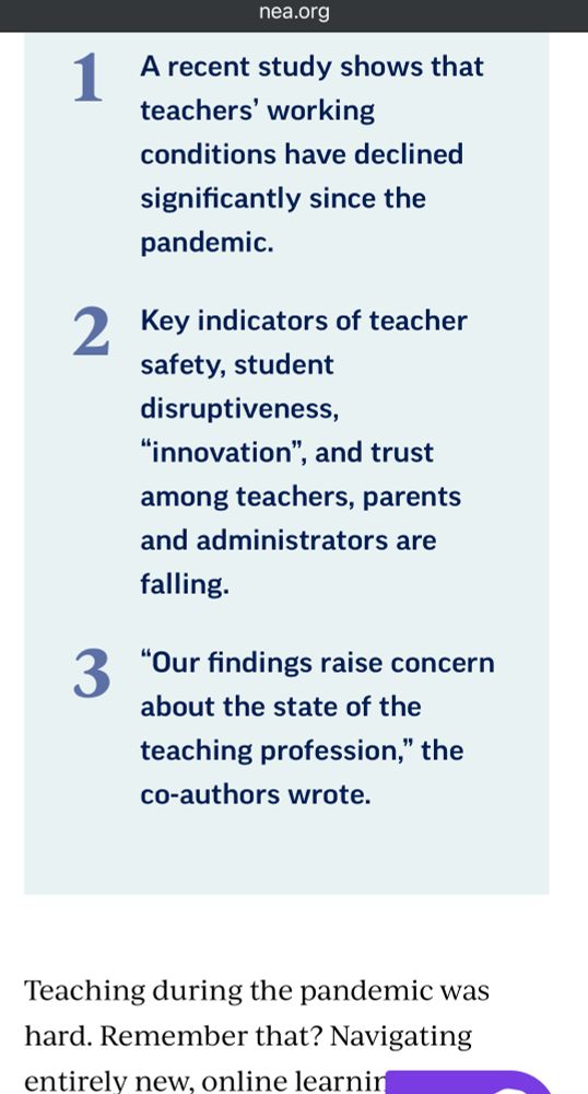 1
2
nea.org
A recent study shows that teachers' working conditions have declined significantly since the pandemic.
Key indicators of teacher safety, student disruptiveness,
"innovation", and trust among teachers, parents and administrators are falling.
33 "Our findings raise concern
about the state of the teaching profession," the co-authors wrote.
Teaching during the pandemic was hard. Remember that?
