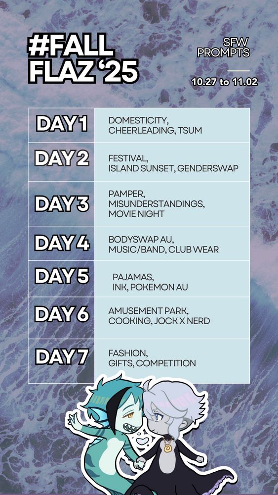 (ENG VER) SFW FALL FLAZ 2025 PROMPTS: 

Day 1: Domesticity, Cheerleading, Tsum
 Day 2: Festival, Island sunset, Genderswap
 Day 3: Pamper, Misunderstandings, Movie Night 
Day 4: Bodyswap AU, Music/Band, Club Wear 
Day 5: Pajamas, Ink, Pokemon AU
 Day 6: Amusement park, Cooking, Nerd/Jock 
Day 7: Fashion, Gifts, Competition 