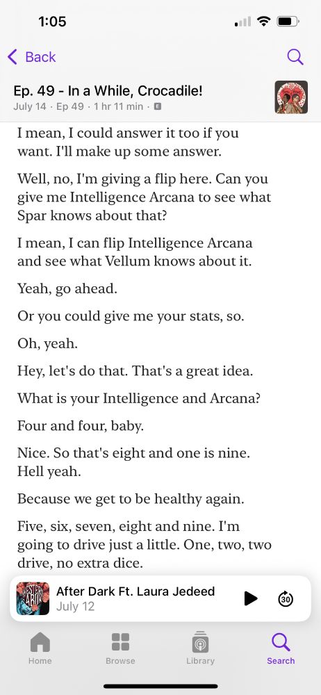 Apple transcript for my podcast reading “ I mean, I could answer it too if you want. I'll make up some answer.
Well, no, I'm giving a flip here. Can you give me Intelligence Arcana to see what Spar knows about that?
I mean, I can flip Intelligence Arcana and see what Vellum knows about it.
Yeah, go ahead.
Or you could give me your stats, so.
Oh, yeah.
Hey, let's do that. That's a great idea.
What is your Intelligence and Arcana?
Four and four, baby.
Nice. So that's eight and one is nine.
Hell yeah.
Because we get to be healthy again.
Five, six, seven, eight and nine. I'm going to drive just a little. One, two, two drive, no extra dice.”
