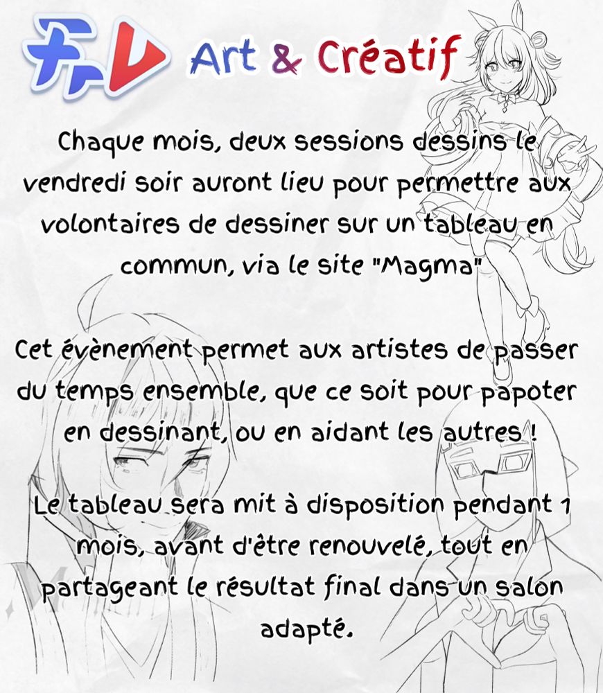 Évènement Art et créatif: Chaque mois, deux sessions dessins le vendredi soir auront lieu pour permettre aux volontaires de dessiner sur un tableau commun via le site "Magma". Cet évènement permet aux artistes de passer du temps ensemble, que ce soit pour papoter en dessinant ou en aidant les autres ! Le tableau sera mit à disposition pendant 1 mois, avant d'être renouvelé, tout en partageant le résultat final dans un salon adapté.

Merci à Moe Memuri pour l'autorisation d'utilisation du sketch de TakuDev !
Merci à Jus et CookieWoli pour les dessins !