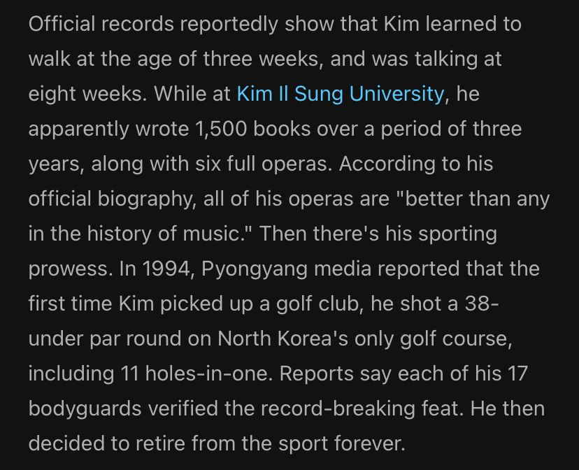 Official records reportedly show that Kim learned to walk at the age of three weeks, and was talking at eight weeks. While at Kim Il Sung University, he apparently wrote 1,500 books over a period of three years, along with six full operas. According to his official biography, all of his operas are 