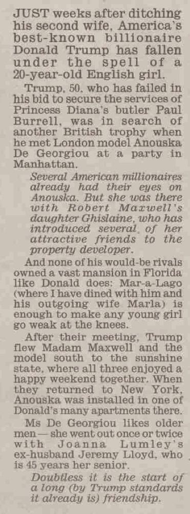 JUST weeks after ditching his second wife, America's best-known billionaire Donald Trump has fallen under the spell of a 20-year-old English girl.
Trump, 50. who has failed in his bid to secure the services of Princess Diana's butler Paul Burrell, was in search of another British trophy when he met London model Anouska De Georgiou at a party in Manhattan.
Several American millionaires already had their eyes on Anouska. But she was there with Robert Maxwell's daughter Ghislame, who has introduced several of her attractive friends to the property developer.
And none of his would-be rivals owned a vast mansion in Florida like Donald does: Mar-a-Lago (where I have dined with him and his outgoing wife Marla) is enough to make any young girl go weak at the knees..
After their meeting, Trump flew Madam Maxwell and the model south to the sunshine state, where all three enjoyed a happy weekend together. When they returned to New York, Anonska was installed in one of Donald's many apartments there.
Ms De Georgiou likes older men - she went out once or twice with
Joanna Lumley's ex-husband Jeremy Lloyd, who is 15 years her senior.
Doubtless it is the start of a long (by Trump standards it already is) friendship.