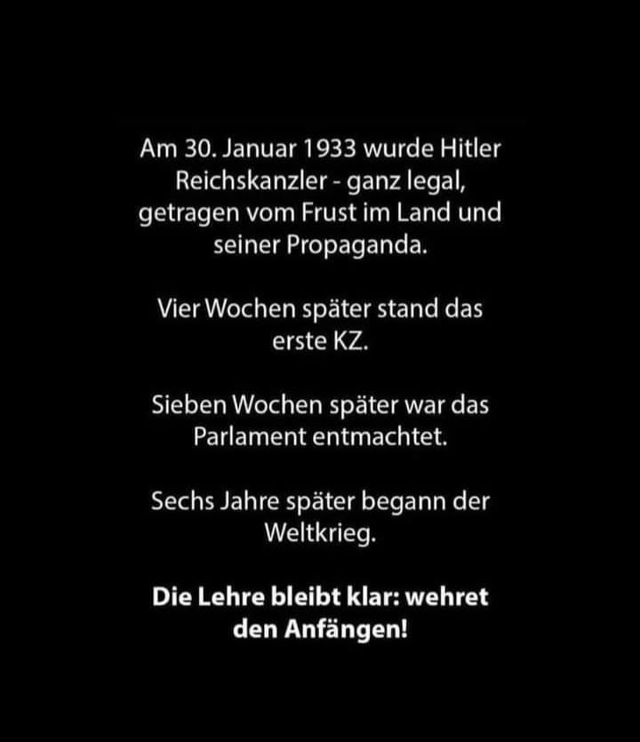 Am 30. Januar 1933 wurde Hitler Reichskanzler - ganz legal, getragen vom Frust im Land und seiner Propaganda.

Vier Wochen später stand das erste KW.

Sieben Wochen später war das Parlament entmachtet.

Sechs Jahre später begann der Weltkrieg.

Die Lehre bleibt klar: Wehret den Anfängen!