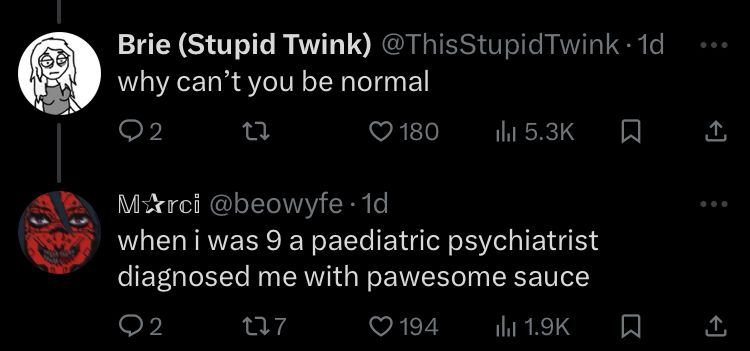 Brie (Stupid Twink) @ThisStupidTwink
why can't you be normal

Marci @beowyfe
when i was 9 a paediatric psychiatrist diagnosed me with pawesome sauce
