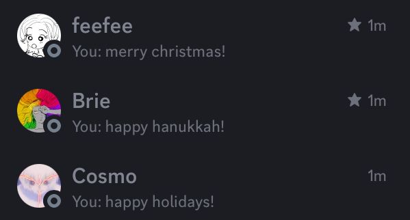 feefee
You: merry christmas!
Brie
You: happy hanukkah!
Cosmo
You: happy holidays!