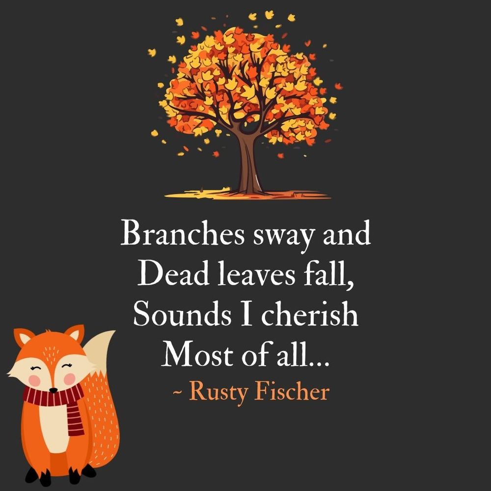 Drawing of a vibrant fall tree shedding its red, orange and brown leaves paired with the design of cozy looking fall looking comfy with a red and white striped scarf wound round its neck, both graphics in support of a poem by Rusty Fischer that reads:  

Branches sway and
Dead leaves fall,
Sounds I cherish
Most of all…

