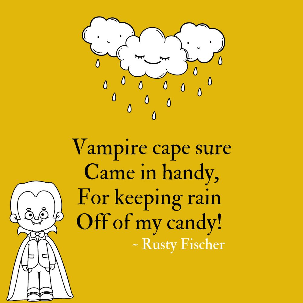 Drawing of a trio of smiling clouds letting off raindrops paired with the black and white design of a kid in a vampire costume, both graphics in support of a poem by Rusty Fischer that reads:  

Vampire cape
Sure came in handy,
For keeping rain
Off of my candy!
