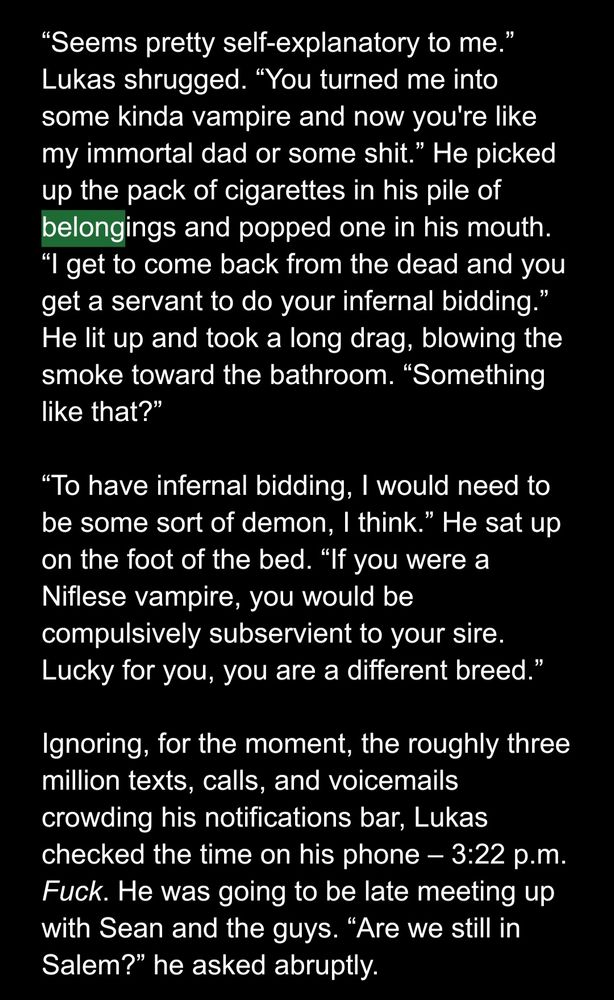 White text on a black field: 
“Seems pretty self-explanatory to me.” Lukas shrugged. “You turned me into some kinda vampire and now you're like my immortal dad or some shit.” He picked up the pack of cigarettes in his pile of belongings and popped one in his mouth. “I get to come back from the dead and you get a servant to do your infernal bidding.” He lit up and took a long drag, blowing the smoke toward the bathroom. “Something like that?” 

“To have infernal bidding, I would need to be some sort of demon, I think.” He sat up on the foot of the bed. “If you were a Niflese vampire, you would be compulsively subservient to your sire. Lucky for you, you are a different breed.” 

Ignoring, for the moment, the roughly three million texts, calls, and voicemails crowding his notifications bar, Lukas checked the time on his phone – 3:22 p.m. Fuck. He was going to be late meeting up with Sean and the guys. “Are we still in Salem?” he asked abruptly.