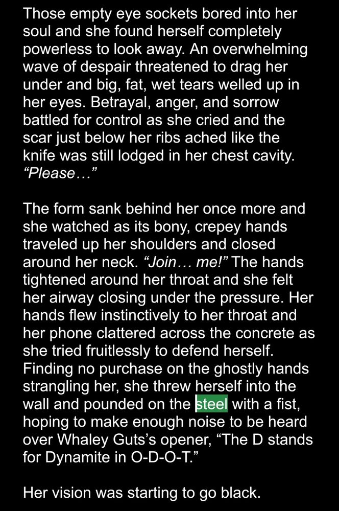 White text on a black field: 
Those empty eye sockets bored into her soul and she found herself completely powerless to look away. An overwhelming wave of despair threatened to drag her under and big, fat, wet tears welled up in her eyes. Betrayal, anger, and sorrow battled for control as she cried and the scar just below her ribs ached like the knife was still lodged in her chest cavity. “Please…” 

The form sank behind her once more and she watched as its bony, crepey hands traveled up her shoulders and closed around her neck. “Join… me!” The hands tightened around her throat and she felt her airway closing under the pressure. Her hands flew instinctively to her throat and her phone clattered across the concrete as she tried fruitlessly to defend herself. Finding no purchase on the ghostly hands strangling her, she threw herself into the wall and pounded on the steel with a fist, hoping to make enough noise to be heard over Whaley Guts’s opener, “The D stands for Dynamite in O-D-O-T.” 

Her vision was starting to go black.
