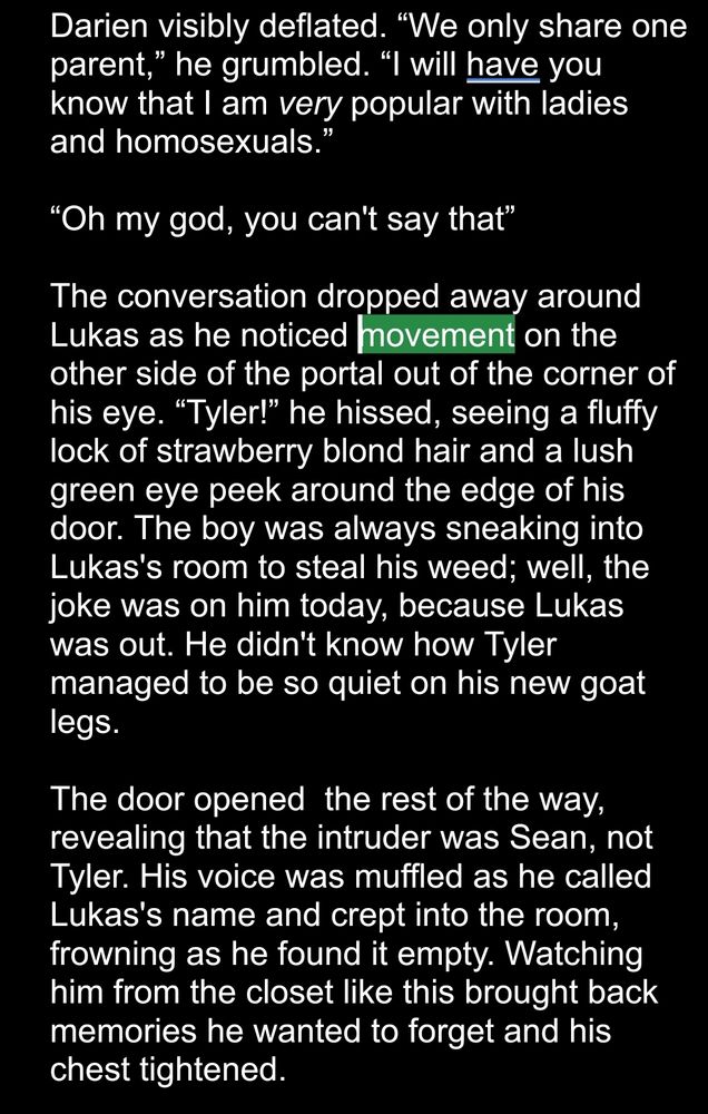 White text on a black field: 
Darien visibly deflated. “We only share one parent,” he grumbled. “I will have you know that I am very popular with ladies and homosexuals.”

“Oh my god, you can't say that”

The conversation dropped away around Lukas as he noticed movement on the other side of the portal out of the corner of his eye. “Tyler!” he hissed, seeing a fluffy lock of strawberry blond hair and a lush green eye peek around the edge of his door. The boy was always sneaking into Lukas's room to steal his weed; well, the joke was on him today, because Lukas was out. He didn't know how Tyler managed to be so quiet on his new goat legs. 

The door opened  the rest of the way, revealing that the intruder was Sean, not Tyler. His voice was muffled as he called Lukas's name and crept into the room, frowning as he found it empty. Watching him from the closet like this brought back memories he wanted to forget and his chest tightened.