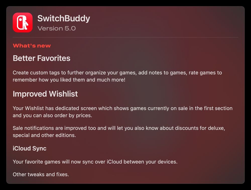 Version 5.0 changelog:

## Better Favorites

Create custom tags to further organize your games, add notes to games, rate games to remember how you liked them and much more!

## Improved Wishlist
Your Wishlist has dedicated screen which shows games currently on sale in the first section and you can also order by prices.

Sale notifications are improved too and will let you also know about discounts for deluxe, special and other editions.

### iCloud Sync

Your favorite games will now sync over iCloud between your devices.

Other tweaks and fixes.