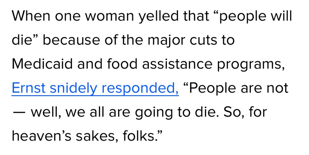 When one woman yelled that "people will die" because of the major cuts to
Medicaid and food assistance programs, Ernst snidely responded, "People are not
- well, we all are going to die. So, for heaven's sakes, folks."